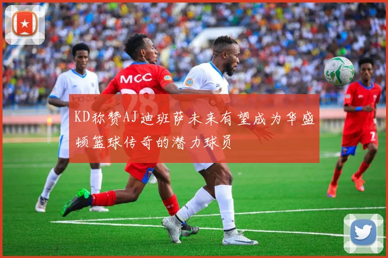 KD称赞AJ迪班萨未来有望成为华盛顿篮球传奇的潜力球员