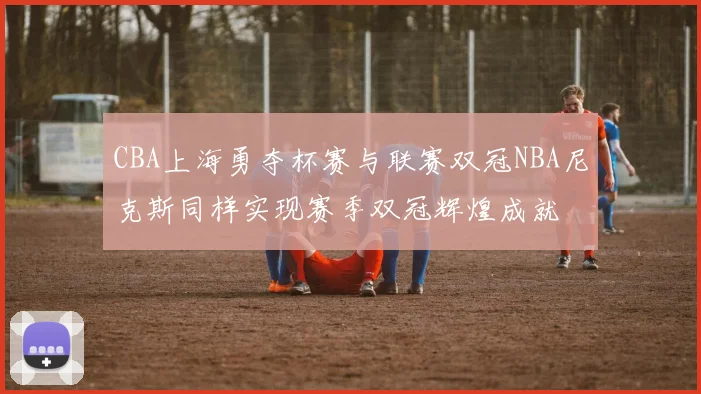 CBA上海勇夺杯赛与联赛双冠NBA尼克斯同样实现赛季双冠辉煌成就