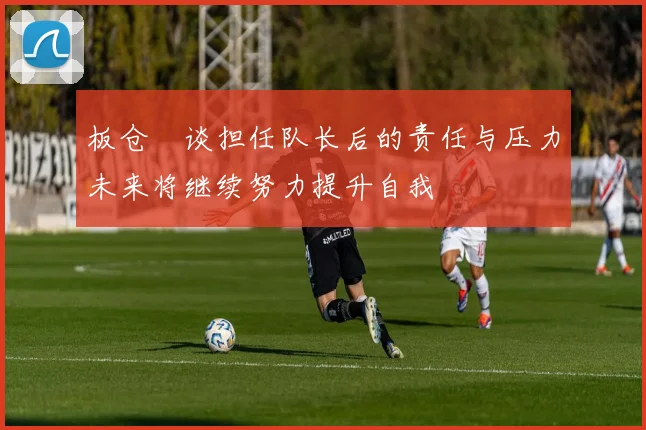 板仓滉谈担任队长后的责任与压力未来将继续努力提升自我