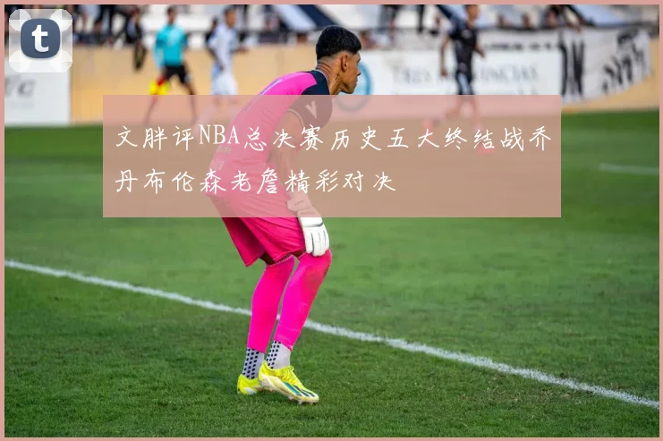 文胖评NBA总决赛历史五大终结战乔丹布伦森老詹精彩对决