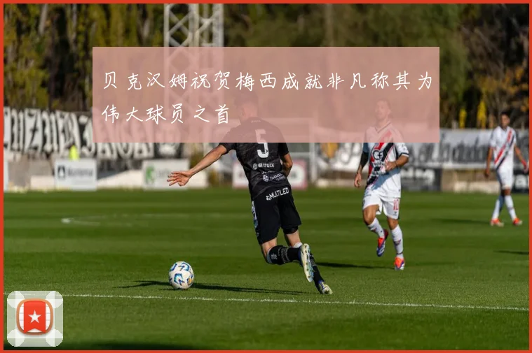 贝克汉姆祝贺梅西成就非凡称其为伟大球员之首