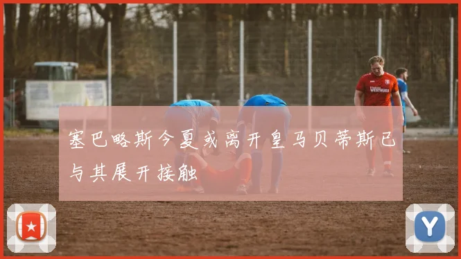塞巴略斯今夏或离开皇马贝蒂斯已与其展开接触