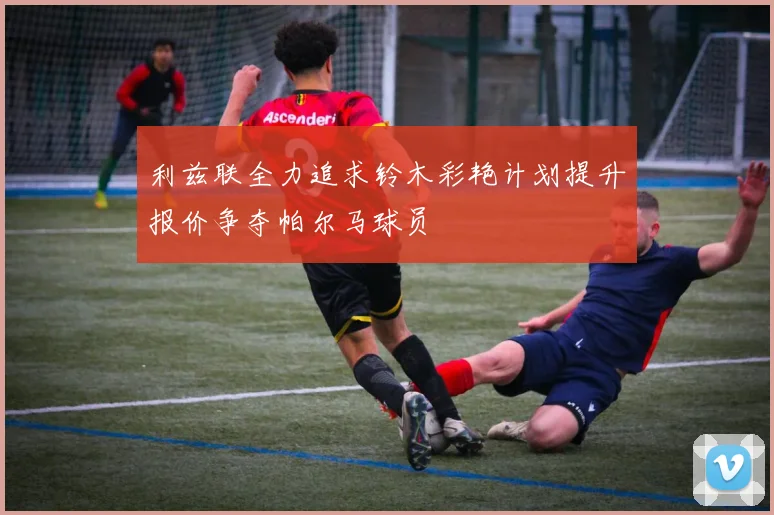 利兹联全力追求铃木彩艳计划提升报价争夺帕尔马球员