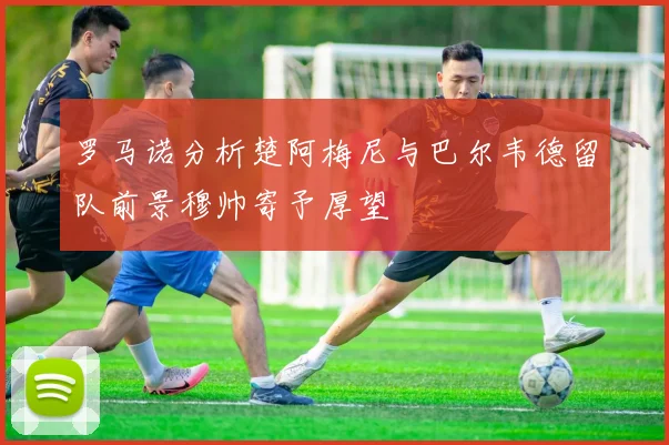 罗马诺分析楚阿梅尼与巴尔韦德留队前景穆帅寄予厚望