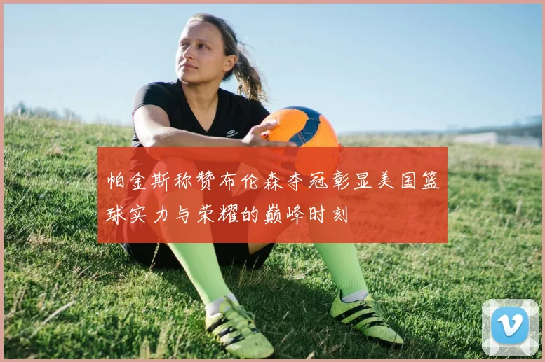 帕金斯称赞布伦森夺冠彰显美国篮球实力与荣耀的巅峰时刻
