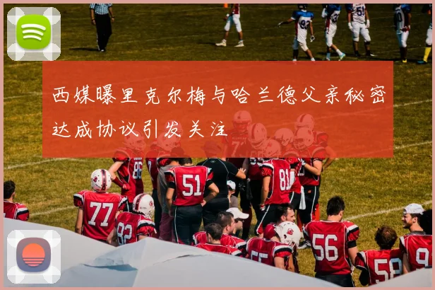 西媒曝里克尔梅与哈兰德父亲秘密达成协议引发关注