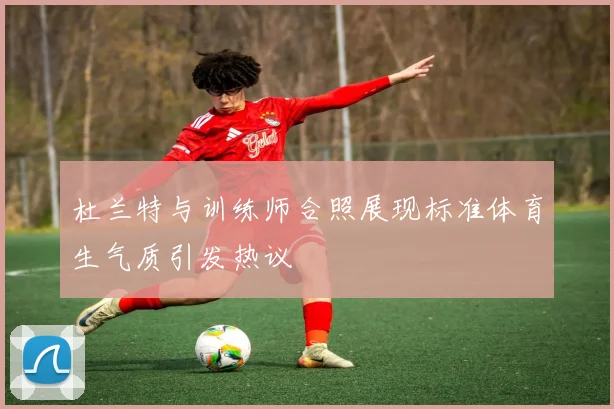 杜兰特与训练师合照展现标准体育生气质引发热议