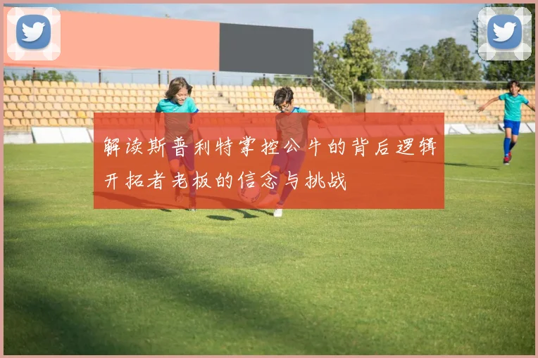解读斯普利特掌控公牛的背后逻辑开拓者老板的信念与挑战