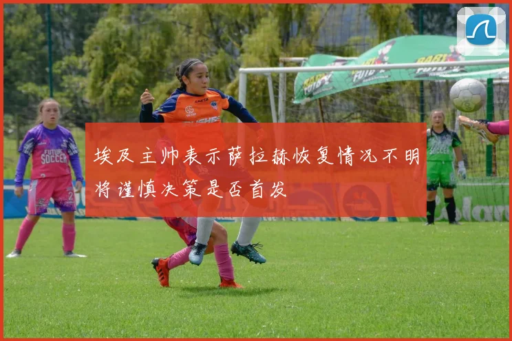 埃及主帅表示萨拉赫恢复情况不明将谨慎决策是否首发