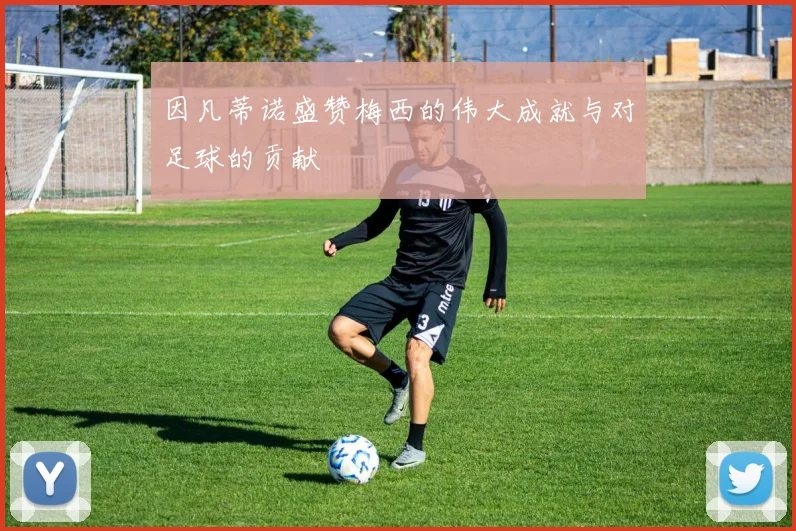 因凡蒂诺盛赞梅西的伟大成就与对足球的贡献