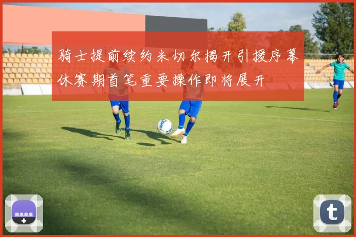 骑士提前续约米切尔揭开引援序幕休赛期首笔重要操作即将展开