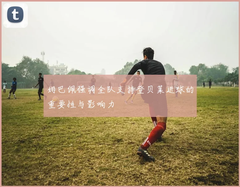 姆巴佩强调全队支持登贝莱进球的重要性与影响力