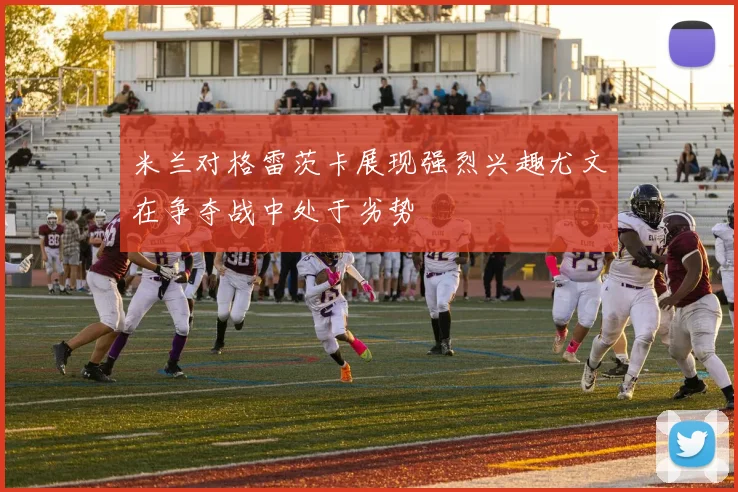 米兰对格雷茨卡展现强烈兴趣尤文在争夺战中处于劣势