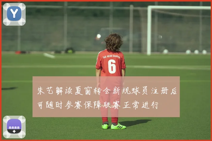 朱艺解读夏窗转会新规球员注册后可随时参赛保障联赛正常进行