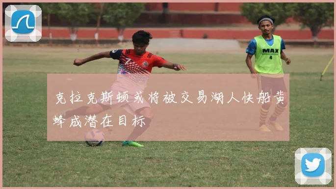 克拉克斯顿或将被交易湖人快船黄蜂成潜在目标