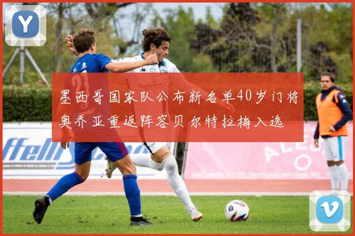 墨西哥国家队公布新名单40岁门将奥乔亚重返阵容贝尔特拉梅入选