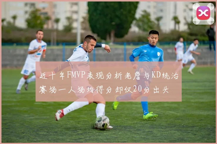 近十年FMVP表现分析老詹与KD统治赛场一人场均得分却仅20分出头