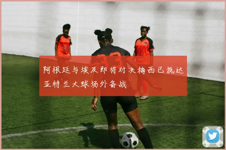 阿根廷与埃及即将对决梅西已抵达亚特兰大球场外备战