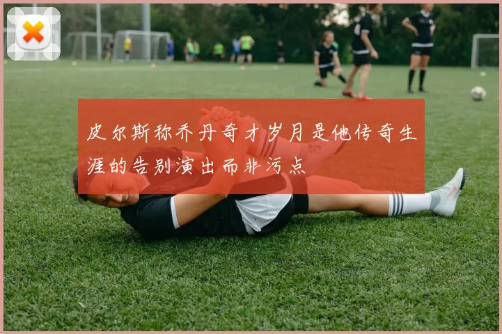 皮尔斯称乔丹奇才岁月是他传奇生涯的告别演出而非污点