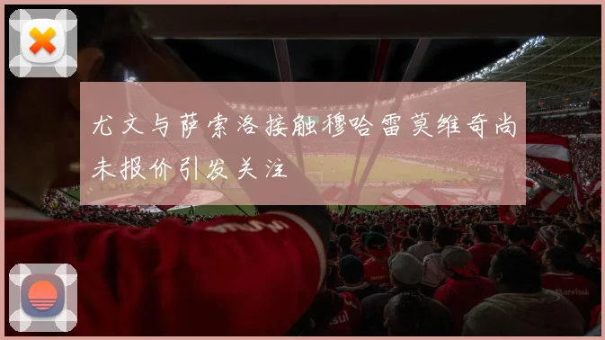 尤文与萨索洛接触穆哈雷莫维奇尚未报价引发关注