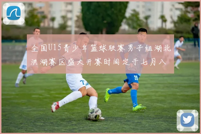 全国U15青少年篮球联赛男子组湖北洪湖赛区盛大开赛时间定于七月八日至十三日