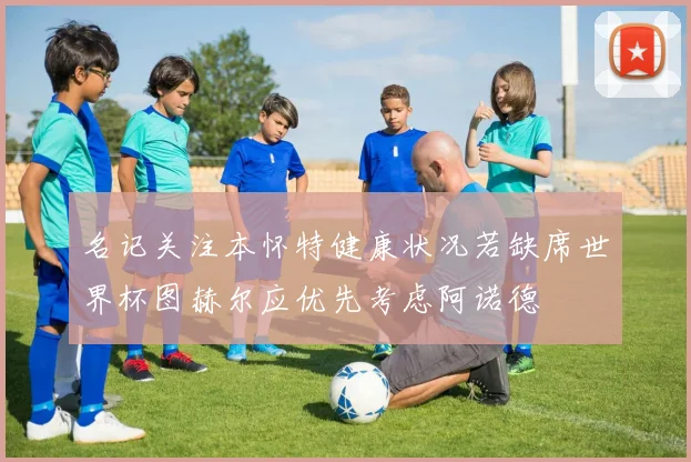 名记关注本怀特健康状况若缺席世界杯图赫尔应优先考虑阿诺德