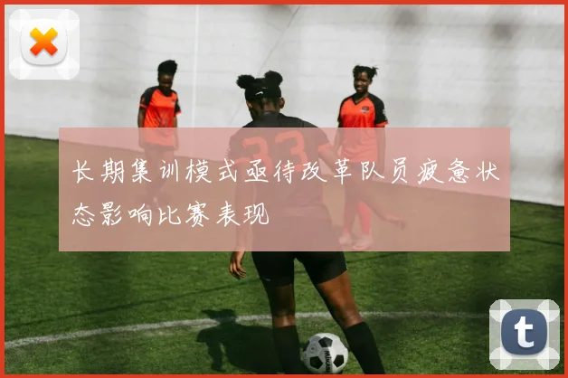长期集训模式亟待改革队员疲惫状态影响比赛表现