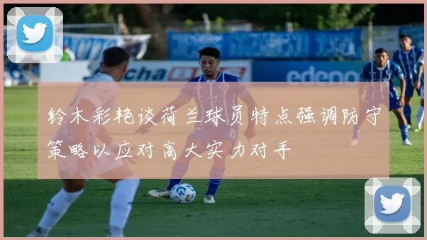 铃木彩艳谈荷兰球员特点强调防守策略以应对高大实力对手