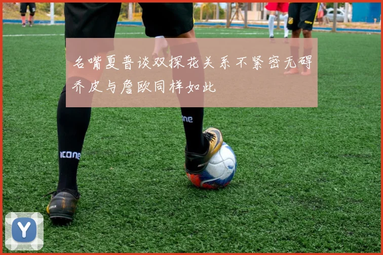名嘴夏普谈双探花关系不紧密无碍乔皮与詹欧同样如此